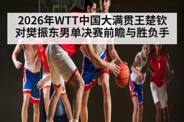 2026年WTT中国大满贯王楚钦对樊振东男单决赛前瞻与胜负手