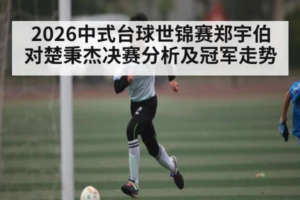 2026中式台球世锦赛郑宇伯对楚秉杰决赛分析及冠军走势